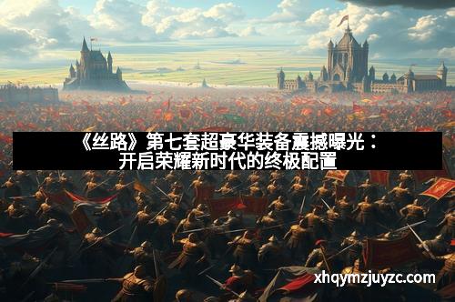 《丝路》第七套超豪华装备震撼曝光：开启荣耀新时代的终极配置