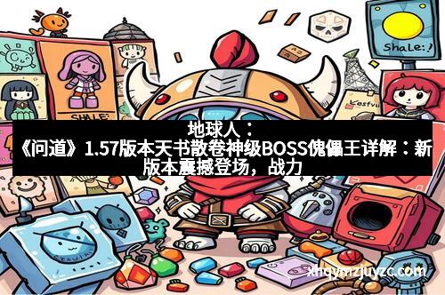 地球人：《问道》1.57版本天书散卷神级BOSS傀儡王详解：新版本震撼登场，战力飙升，绝不容错过！